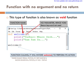 Function with no argument and no return
 This type of function is also known as void function
FUNCTION NAME NO PARAMETER, HENCE VOID
Return keyword not used
FUNCTION CALLING, IT WILL INVOKE welcome() TO PERFORM ITS ACTION
VINOD KUMAR VERMA, PGT(CS), KV OEF KANPUR &
SACHIN BHARDWAJ, PGT(CS), KV NO.1 TEZPUR
for more updates visit: www.python4csip.com
 