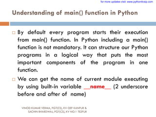 Understanding of main() function in Python
 By default every program starts their execution
from main() function. In Python including a main()
function is not mandatory. It can structure our Python
programs in a logical way that puts the most
important components of the program in one
function.
 We can get the name of current module executing
by using built-in variable __name__ (2 underscore
before and after of name)
VINOD KUMAR VERMA, PGT(CS), KV OEF KANPUR &
SACHIN BHARDWAJ, PGT(CS), KV NO.1 TEZPUR
for more updates visit: www.python4csip.com
 
