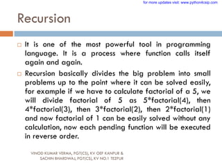 Recursion
 It is one of the most powerful tool in programming
language. It is a process where function calls itself
again and again.
 Recursion basically divides the big problem into small
problems up to the point where it can be solved easily,
for example if we have to calculate factorial of a 5, we
will divide factorial of 5 as 5*factorial(4), then
4*factorial(3), then 3*factorial(2), then 2*factorial(1)
and now factorial of 1 can be easily solved without any
calculation, now each pending function will be executed
in reverse order.
VINOD KUMAR VERMA, PGT(CS), KV OEF KANPUR &
SACHIN BHARDWAJ, PGT(CS), KV NO.1 TEZPUR
for more updates visit: www.python4csip.com
 