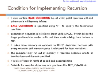 Condition for Implementing Recursion
 It must contain BASE CONDITION i.e. at which point recursion will end
otherwise it will become infinite.
 BASE CONDITION is specified using „if‟ to specify the termination
condition
 Execution in Recursion is in reverse order using STACK. It first divide the
large problem into smaller units and then starts solving from bottom to
top.
 It takes more memory as compare to LOOP statement because with
every recursion call memory space is allocated for local variables.
 The computer may run out of memory if recursion becomes infinite or
termination condition not specified.
 It is less efficient in terms of speed and execution time
 Suitable for complex data structure problems like TREE, GRAPH etc
VINOD KUMAR VERMA, PGT(CS), KV OEF KANPUR &
SACHIN BHARDWAJ, PGT(CS), KV NO.1 TEZPUR
for more updates visit: www.python4csip.com
 