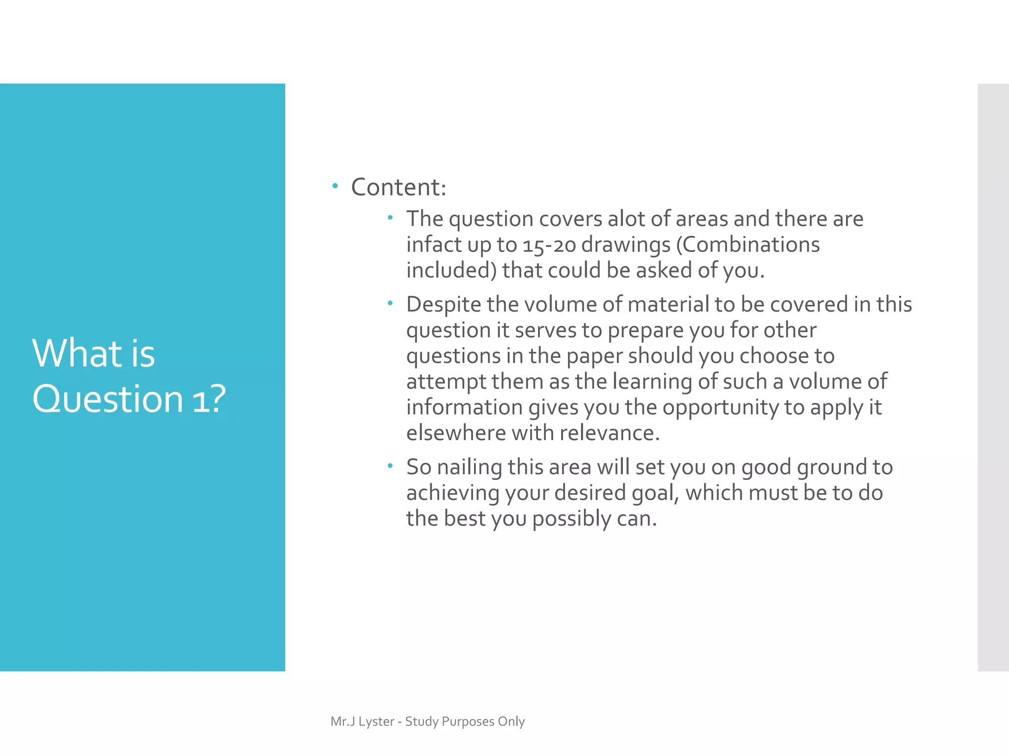What is
Question 1?
 Content:
 The question covers alot of areas and there are
infact up to 15-20 drawings (Combinations
included) that could be asked of you.
 Despite the volume of material to be covered in this
question it serves to prepare you for other
questions in the paper should you choose to
attempt them as the learning of such a volume of
information gives you the opportunity to apply it
elsewhere with relevance.
 So nailing this area will set you on good ground to
achieving your desired goal, which must be to do
the best you possibly can.
Mr.J Lyster - Study Purposes Only
 