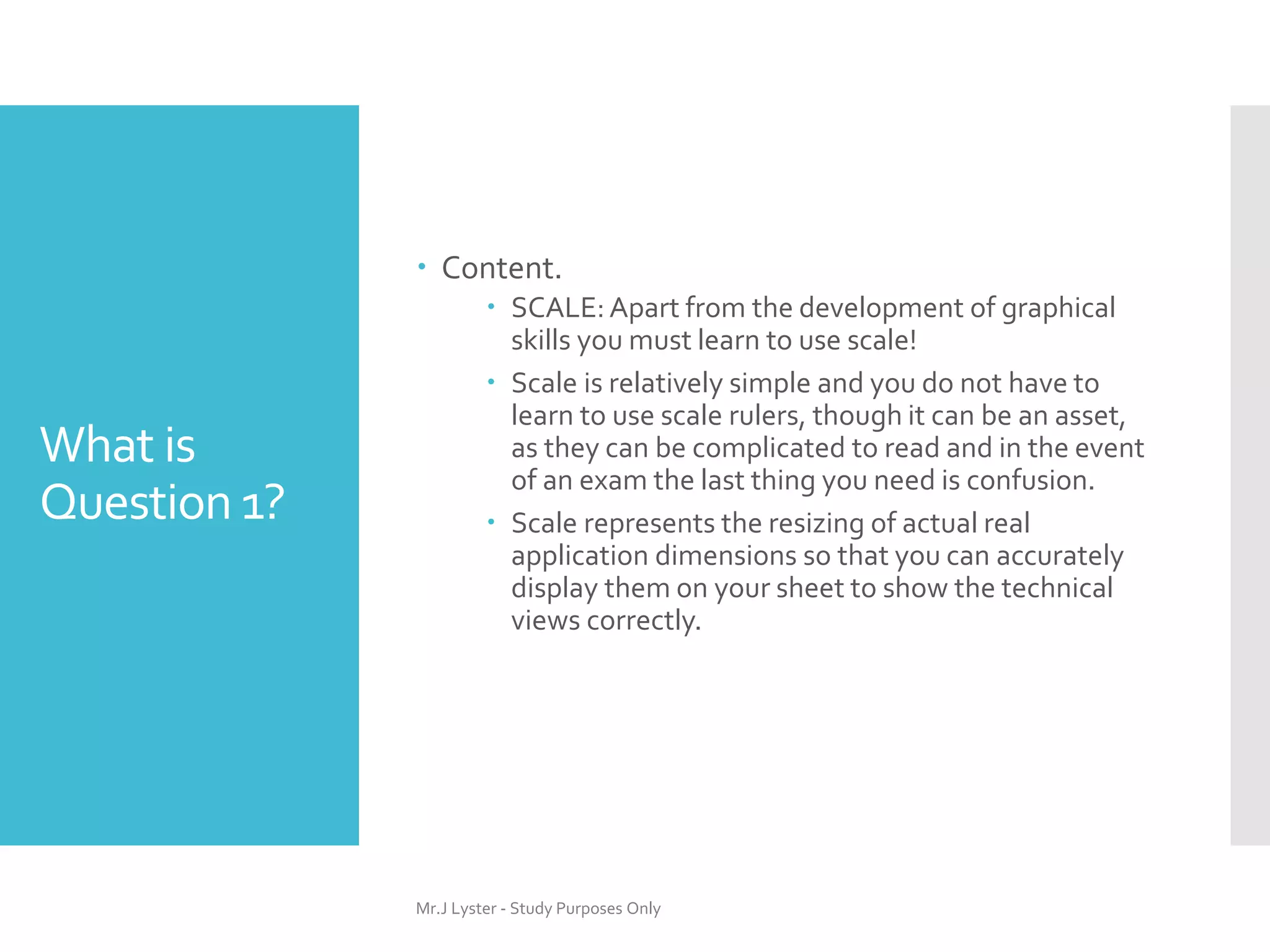 What is
Question 1?
 Content.
 SCALE:Apart from the development of graphical
skills you must learn to use scale!
 Scale is relatively simple and you do not have to
learn to use scale rulers, though it can be an asset,
as they can be complicated to read and in the event
of an exam the last thing you need is confusion.
 Scale represents the resizing of actual real
application dimensions so that you can accurately
display them on your sheet to show the technical
views correctly.
Mr.J Lyster - Study Purposes Only
 