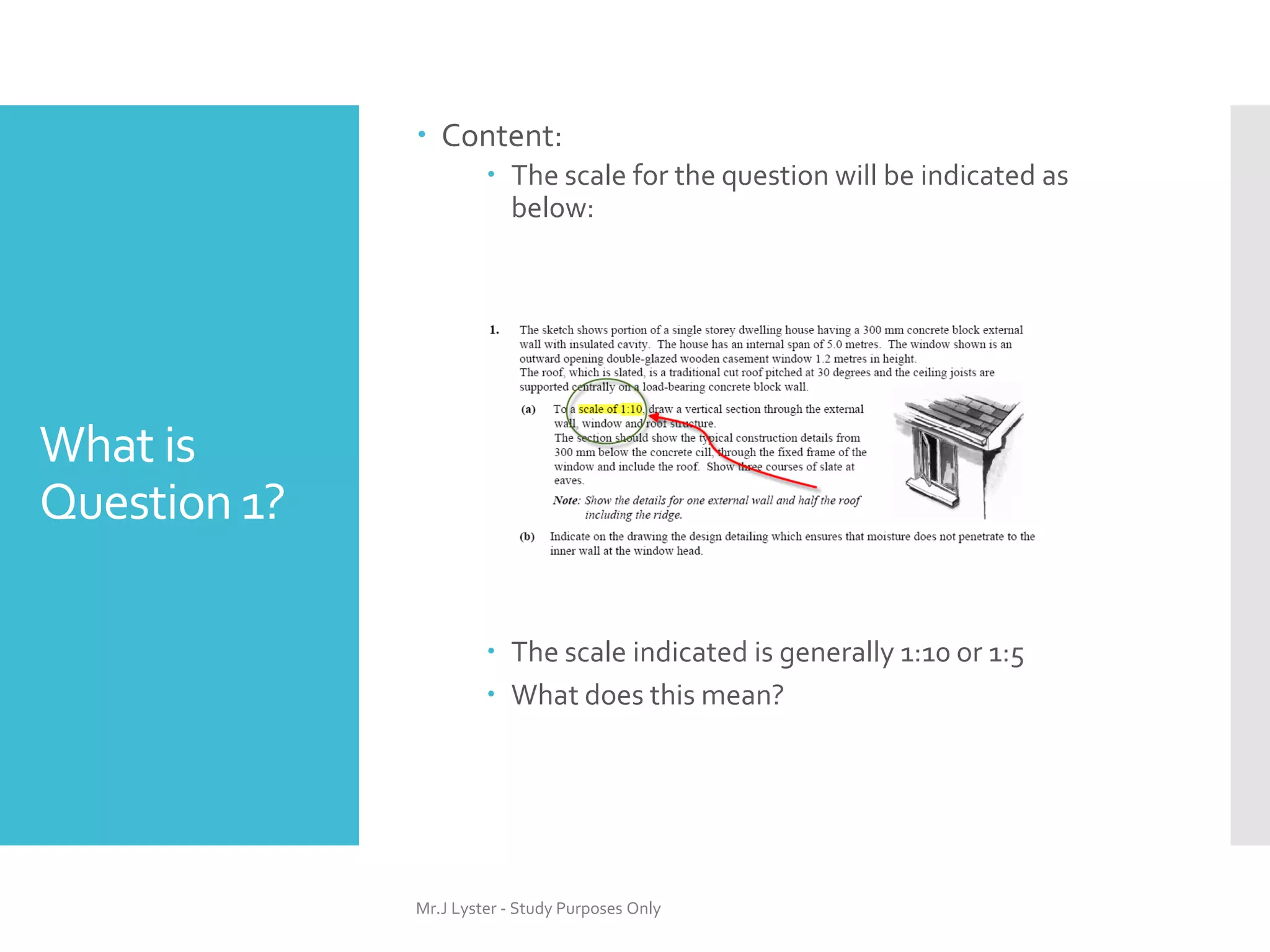 What is
Question 1?
 Content:
 The scale for the question will be indicated as
below:
 The scale indicated is generally 1:10 or 1:5
 What does this mean?
Mr.J Lyster - Study Purposes Only
 