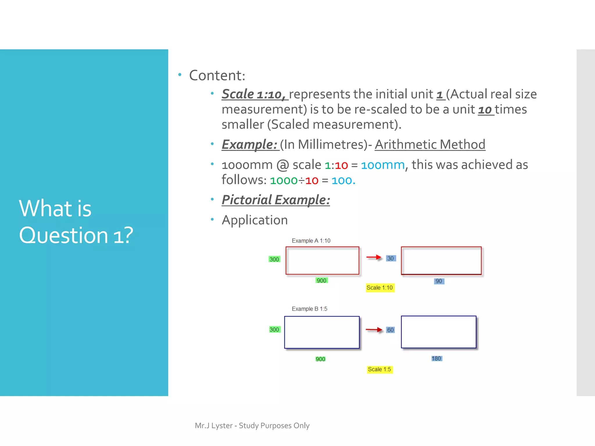 What is
Question 1?
 Content:
 Scale 1:10, represents the initial unit 1 (Actual real size
measurement) is to be re-scaled to be a unit 10 times
smaller (Scaled measurement).
 Example: (In Millimetres)- Arithmetic Method
 1000mm @ scale 1:10 = 100mm, this was achieved as
follows: 1000÷10 = 100.
 Pictorial Example:
 Application
Mr.J Lyster - Study Purposes Only
 