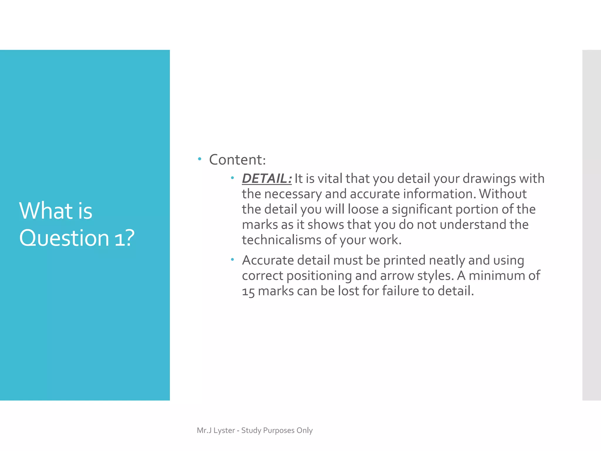 What is
Question 1?
 Content:
 DETAIL: It is vital that you detail your drawings with
the necessary and accurate information.Without
the detail you will loose a significant portion of the
marks as it shows that you do not understand the
technicalisms of your work.
 Accurate detail must be printed neatly and using
correct positioning and arrow styles. A minimum of
15 marks can be lost for failure to detail.
Mr.J Lyster - Study Purposes Only
 