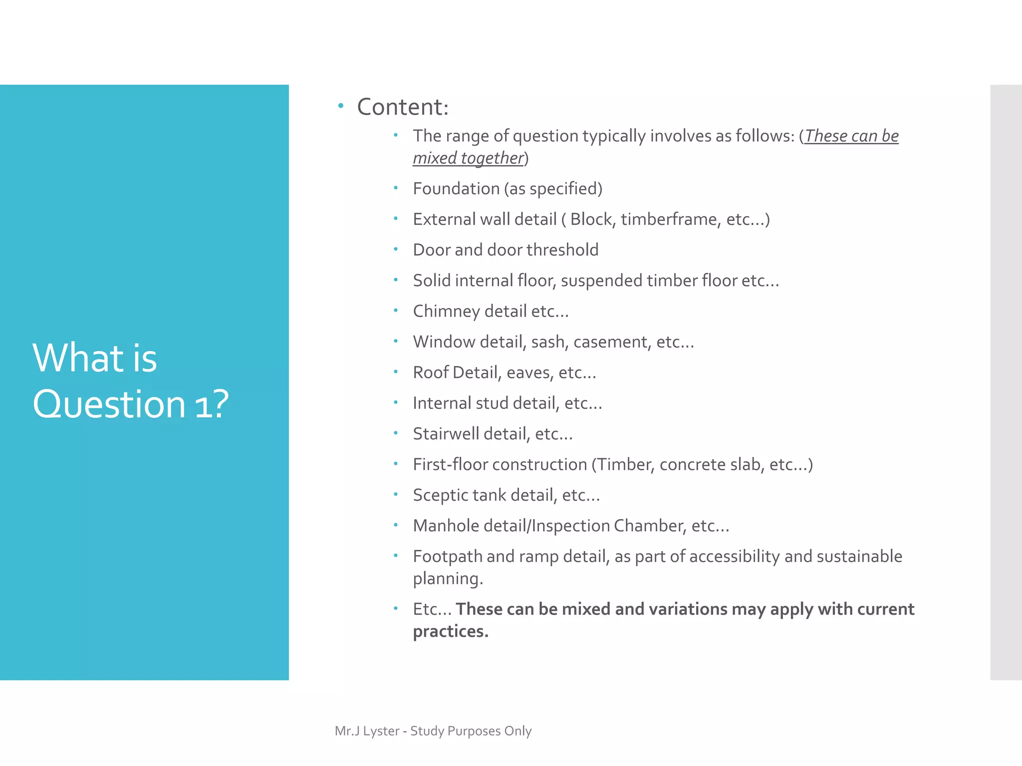 What is
Question 1?
 Content:
 The range of question typically involves as follows: (These can be
mixed together)
 Foundation (as specified)
 External wall detail ( Block, timberframe, etc...)
 Door and door threshold
 Solid internal floor, suspended timber floor etc...
 Chimney detail etc...
 Window detail, sash, casement, etc...
 Roof Detail, eaves, etc...
 Internal stud detail, etc...
 Stairwell detail, etc...
 First-floor construction (Timber, concrete slab, etc...)
 Sceptic tank detail, etc...
 Manhole detail/Inspection Chamber, etc...
 Footpath and ramp detail, as part of accessibility and sustainable
planning.
 Etc... These can be mixed and variations may apply with current
practices.
Mr.J Lyster - Study Purposes Only
 