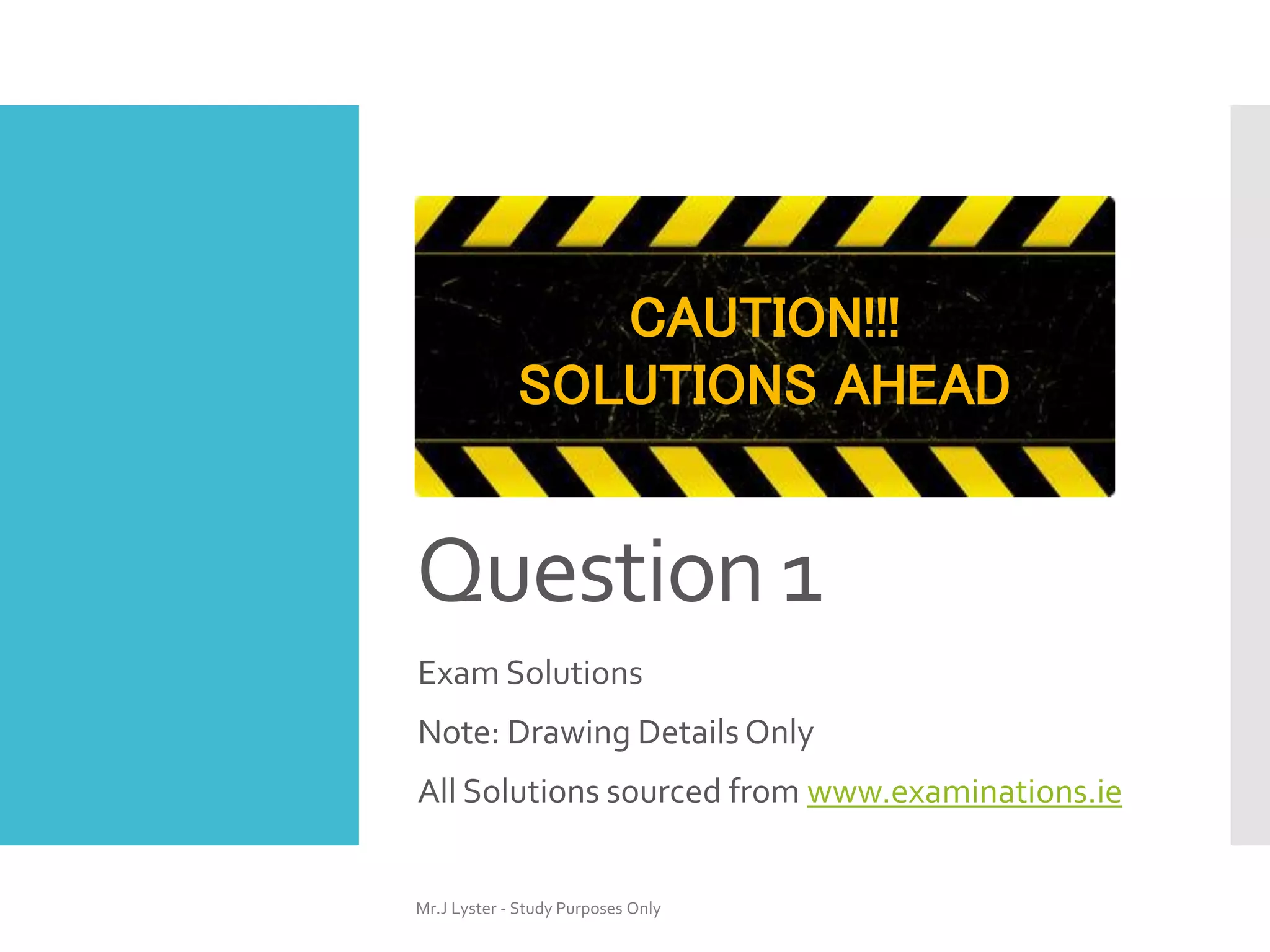Question 1
Exam Solutions
Note: Drawing Details Only
All Solutions sourced from www.examinations.ie
Mr.J Lyster - Study Purposes Only
CAUTION!!!
SOLUTIONS AHEAD
 