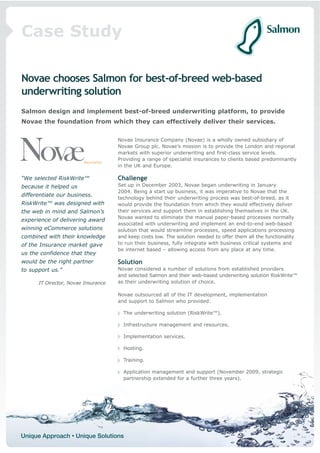 Case Study

Novae chooses Salmon for best-of-breed web-based
underwriting solution
Salmon design and implement best-of-breed underwriting platform, to provide
Novae the foundation from which they can effectively deliver their services.


                                     Novae Insurance Company (Novae) is a wholly owned subsidiary of
                                     Novae Group plc. Novae’s mission is to provide the London and regional
                                     markets with superior underwriting and first-class service levels.
                                     Providing a range of specialist insurances to clients based predominantly
                                     in the UK and Europe.

“We selected RiskWrite™              Challenge
because it helped us                 Set up in December 2003, Novae began underwriting in January
                                     2004. Being a start up business, it was imperative to Novae that the
differentiate our business.
                                     technology behind their underwriting process was best-of-breed, as it
RiskWrite™ was designed with         would provide the foundation from which they would effectively deliver
the web in mind and Salmon’s         their services and support them in establishing themselves in the UK.
                                     Novae wanted to eliminate the manual paper-based processes normally
experience of delivering award
                                     associated with underwriting and implement an end-to-end web-based
winning eCommerce solutions          solution that would streamline processes, speed applications processing
combined with their knowledge        and keep costs low. The solution needed to offer them all the functionality
of the Insurance market gave         to run their business, fully integrate with business critical systems and
                                     be internet based – allowing access from any place at any time.
us the confidence that they
would be the right partner           Solution
to support us.”                      Novae considered a number of solutions from established providers
                                     and selected Salmon and their web-based underwriting solution RiskWrite™
      IT Director, Novae Insurance   as their underwriting solution of choice.

                                     Novae outsourced all of the IT development, implementation
                                     and support to Salmon who provided:

                                       The underwriting solution (RiskWrite™).

                                       Infrastructure management and resources.

                                       Implementation services.

                                       Hosting.

                                       Training.

                                       Application management and support (November 2009, strategic
                                       partnership extended for a further three years).
 