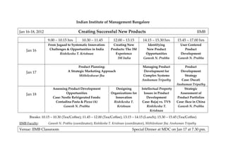 Indian Institute of Management Bangalore

Jan 16-18, 2012                        Creating Successful New Products                                                       IIMB

                  9.00 – 10.15 hrs       10.30 – 11.45          12.00 – 13.15        14.15 – 15.30 hrs       15.45 – 17.00 hrs
                  From Jugaad to Systematic Innovation:         Creating New           Identifying            User Centered
    Jan 16         Challenges & Opportunities in India        Products: The 3M         New Product               Product
                         Rishikesha T. Krishnan                  Experience           Opportunities           Development
                                                                  3M India           Ganesh N. Prabhu        Ganesh N. Prabhu

                                      Product Planning:                             Managing Product              Product
    Jan 17                     A Strategic Marketing Approach                        Development for          Development
                                       Mithileshwar Jha                              Complex Systems              Strategy
                                                                                    Anshuman Tripathy          Case: Ducati
                                                                                                            Anshuman Tripathy
                     Assessing Product Development               Designing          Intellectual Property        Strategic
    Jan 18                   Opportunities                    Organizations for      Issues in Product        Assessment of
                     Case: Nestle Refrigerated Foods:            Innovation            Development          Product Portfolios
                      Contadina Pasta & Pizza (A)              Rishikesha T.        Case: Bajaj vs. TVS     Case: Ikea in China
                            Ganesh N. Prabhu                      Krishnan             Rishikesha T.         Ganesh N. Prabhu
                                                                                          Krishnan

      Breaks: 10.15 – 10.30 (Tea/Coffee); 11.45 – 12.00 (Tea/Coffee); 13.15 – 14.15 (Lunch); 15.30 – 15.45 (Tea/Coffee)
IIMB Faculty:     Ganesh N. Prabhu (coordinator); Rishikesha T. Krishnan (coordinator), Mithileshwar Jha; Anshuman Tripathy
Venue: IIMB Classroom                                                        Special Dinner at MDC on Jan 17 at 7.30 pm.
 