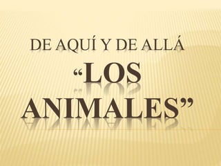 DE AQUÍ Y DE ALLÁ 
“LOS 
ANIMALES” 
 