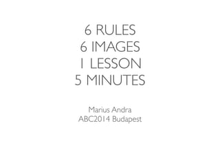 6 RULES 
6 IMAGES 
1 LESSON 
5 MINUTES 
Marius Andra 
ABC2014 Budapest 
 