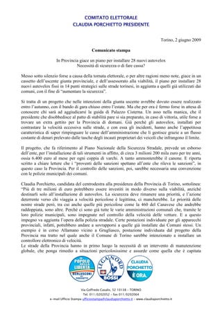 COMITATO ELETTORALE
                                CLAUDIA PORCHIETTO PRESIDENTE


                                                                                            Torino, 2 giugno 2009

                                             Comunicato stampa

                     In Provincia giace un piano per installare 28 nuovi autovelox
                                Necessità di sicurezza o di fare cassa?

Messo sotto silenzio forse a causa della tornata elettorale, o per altre ragioni meno note, giace in un
cassetto dell’uscente giunta provinciale, e dell’assessorato alla viabilità, il piano per installare 28
nuovi autovelox fissi in 14 punti strategici sulle strade torinesi, in aggiunta a quelli già utilizzati dai
comuni, con il fine di “aumentare la sicurezza”.

Si tratta di un progetto che nelle intenzioni della giunta uscente avrebbe dovuto essere realizzato
entro l’autunno, con il bando di gara chiuso entro l’estate. Ma che per ora è fermo forse in attesa di
conoscere chi sarà ad aggiudicarsi la guida di Palazzo Cisterna. Un asso nella manica, che il
presidente che disobbedisce al patto di stabilità pare si sia preparato, in caso di vittoria, utile forse a
trovare un extra gettito per la Provincia di domani. Già perché gli autovelox, installati per
contrastare la velocità eccessiva sulle strade, e con essa gli incidenti, hanno anche l’appetitosa
caratteristica di saper rimpinguare le casse dell’amministrazione che li gestisce grazie a un flusso
costante di denari prelevato dalle tasche degli incauti proprietari dei veicoli che infrangono il limite.

Il progetto, che fa riferimento al Piano Nazionale della Sicurezza Stradale, prevede un esborso
dell’ente, per l’installazione di tali strumenti in affitto, di circa 3 milioni 200 mila euro per tre anni,
ossia 6.400 euro al mese per ogni coppia di varchi. A tanto ammonterebbe il canone. E riporta
scritto a chiare lettere che i “proventi delle sanzioni spettano all’ente che rileva le sanzioni”, in
questo caso la Provincia. Per il controllo delle sanzioni, poi, sarebbe necessaria una convenzione
con le polizie municipali dei comuni.

Claudia Porchietto, candidata del centrodestra alla presidenza della Provincia di Torino, sottolinea:
“Più di tre milioni di euro potrebbero essere investiti in modo diverso sulla viabilità, anziché
destinarli solo all’installazione di autovelox. La sicurezza deve rimanere una priorità, e l’azione
deterrente verso chi viaggia a velocità pericolose è legittima, ci mancherebbe. Le priorità delle
nostre strade però, tra cui anche quelle più pericolose come la 460 del Canavese che andrebbe
raddoppiata, sono altre. Perché ci sono già tutte le varie amministrazioni comunali che, tramite le
loro polizie municipali, sono impegnate nel controllo della velocità delle vetture. E a questo
impegno va aggiunta l’opera della polizia stradale. Certe postazioni individuate per gli apparecchi
provinciali, infatti, potrebbero andare a sovrapporsi a quelle già installate dai Comuni stessi. Un
esempio è in corso Allamano vicino a Grugliasco, postazione individuata dal progetto della
Provincia ma tratto nel quale anche il Comune di Torino sarebbe intenzionato a installare un
controllore elettronico di velocità.
Le strade della Provincia hanno in primo luogo la necessità di un intervento di manutenzione
globale, che ponga rimedio a situazioni pericolosissime e assurde come quella che è capitata




                                      Via Goffredo Casalis, 52 10138 – TORINO
                                       Tel. 011/0202052 – fax 011/0202064
                 e-mail Ufficio Stampa ufficiostampa@claudiaporchietto.it – www.claudiaporchietto.it
 