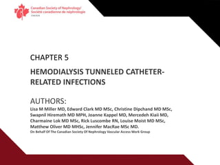 Vascular Access Education Initiative | 2015
CHAPTER 5
HEMODIALYSIS TUNNELED CATHETER-
RELATED INFECTIONS
AUTHORS:
Lisa M Miller MD, Edward Clark MD MSc, Christine Dipchand MD MSc,
Swapnil Hiremath MD MPH, Joanne Kappel MD, Mercedeh Kiaii MD,
Charmaine Lok MD MSc, Rick Luscombe RN, Louise Moist MD MSc,
Matthew Oliver MD MHSc, Jennifer MacRae MSc MD.
On Behalf Of The Canadian Society Of Nephrology Vascular Access Work Group
 