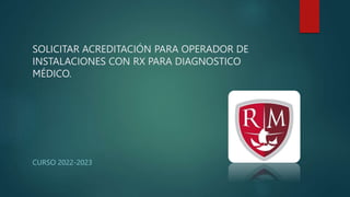 SOLICITAR ACREDITACIÓN PARA OPERADOR DE
INSTALACIONES CON RX PARA DIAGNOSTICO
MÉDICO.
CURSO 2022-2023
 