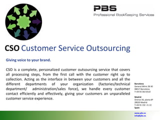 CSO   Customer Service Outsourcing Giving voice to your brand. CSO is a complete, personalized customer outsourcing service that covers all processing steps, from the first call with the customer right up to collection. Acting as the interface in between your customers and all the different departments of your organization (factories/technical department/  administration/sales force), we handle every customer contact efficiently and effectively, giving your customers an unparalleled  customer service experience. Barcelona General Mitre 28-30 08017 Barcelona T+34 93 363 6510 Madrid Orense 34, planta 8ª 28020 Madrid T+34 91 192  21 22 Spain   www.pbs.es [email_address] 