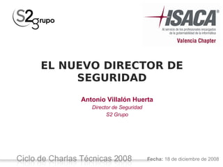 EL NUEVO DIRECTOR DE
                SEGURIDAD
                          Antonio Villalón Huerta
                              Director de Seguridad
                                    S2 Grupo




                                                      Fecha: 18 de diciembre de 2008
Ciclo de Charlas Técnicas 2008 -
 
