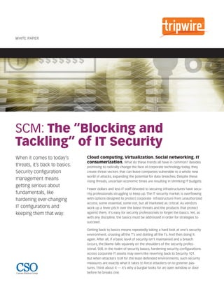 WhITe PaPer




SCM: The “Blocking and
Tackling” of IT Security
When it comes to today’s        Cloud computing. Virtualization. Social networking. IT
                                consumerization. What do these trends all have in common? Besides
threats, it’s back to basics.   promising to radically change the face of corporate technology today, they
Security configuration          create threat vectors that can leave companies vulnerable to a whole new
                                world of attacks, expanding the potential for data breaches. Despite these
management means                rising threats, uncertain economic times are resulting in shrinking IT budgets.
getting serious about
                                Fewer dollars and less IT staff devoted to securing infrastructures have secu-
fundamentals, like              rity professionals struggling to keep up. The IT security market is overflowing
hardening ever-changing         with options designed to protect corporate infrastructure from unauthorized
                                access; some essential, some not, but all marketed as critical. As vendors
IT configurations and           work up a fever pitch over the latest threats and the products that protect
keeping them that way.          against them, it’s easy for security professionals to forget the basics. Yet, as
                                with any discipline, the basics must be addressed in order for strategies to
                                succeed.

                                Getting back to basics means repeatedly taking a hard look at one’s security
                                environment, crossing all the T’s and dotting all the I’s. And then doing it
                                again. After all, if a basic level of security isn’t maintained and a breach
                                occurs, the blame falls squarely on the shoulders of the security profes-
                                sional. Still, in the realm of security basics, hardening security configurations
                                across corporate IT assets may seem like reverting back to Security 101.
                                But when attackers troll for the least-defended environments, such security
                                measures are exactly what it takes to force attackers on to greener pas-
                                tures. Think about it — it’s why a burglar looks for an open window or door
Custom Solutions Group          before he breaks one.
 