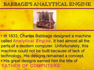BABBAGE’S ANALYTICAL ENGINE In 1833, Charles Babbage designed a machine called  Analytical Engine . It had almost all the parts of a modern computer. Unfortunately, this machine could not be built because of lack of technology. His designs remained a concept. His great designs earned him the title of  ‘ FATHER OF COMPUTERS‘.   