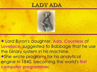 LADY ADA Lord Byron's daughter,  Ada, Countess  of  Lovelace , suggested to Babbage that he use the binary system in his machine. She wrote programs for his analytical engine in 1840, becoming the world's  first computer programmer.   