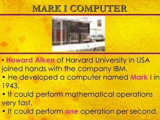 MARK I COMPUTER Howard Aiken  of Harvard University in USA joined hands with the company IBM. He developed a computer named  Mark I   in 1943. It could perform mathematical operations very fast. It could perform  one  operation per second. 
