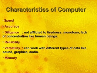 Characteristics of Computer Speed Accuracy Diligence : not afflicted to tiredness, monotony, lack of concentration like human beings. Reliability Versatility : can work with different types of data like sound, graphics, audio. Memory 