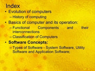 Index Evolution of computers History of computing Basics of computer and its operation: Functional Components and their interconnections Classification of Computers Software Concepts: Types of Software - System Software, Utility Software and Application Software; 