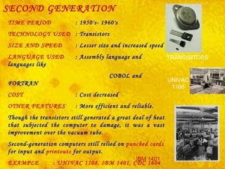 SECOND GENERATION TIME PERIOD :  1950's- 1960's   TECHNOLOGY USED : Transistors SIZE AND SPEED : Lesser size and increased speed LANGUAGE USED : Assembly language and languages like  COBOL and FORTRAN   COST : Cost decreased OTHER FEATURES : More efficient and reliable. Though the transistors still generated a great deal of heat that subjected the computer to damage, it was a vast improvement over the vacuum tube. Second-generation computers still relied on  punched   cards  for input and  printouts  for output. EXAMPLE : UNIVAC 1108, IBM 1401, CDC 1604   UNIVAC 1108 IBM 1401 TRANSISITORS 