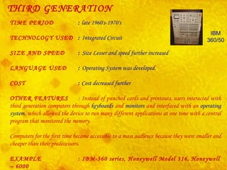 THIRD GENERATION TIME PERIOD :  late 1960's-1970's TECHNOLOGY USED :  Integrated Circuit   SIZE AND SPEED :  Size Lesser and speed further increased LANGUAGE USED :  Operating System was developed. COST :  Cost decreased further OTHER FEATURES : Instead of punched cards and printouts, users interacted with third generation computers through  keyboards  and  monitors  and interfaced with an  operating system , which allowed the device to run many different applications at one time with a central program that monitored the memory. Computers for the first time became accessible to a mass audience because they were smaller and cheaper than their predecessors.  EXAMPLE  : IBM-360 series, Honeywell Model 316, Honeywell – 6000  series, CDC – 1700. IBM 360/50 