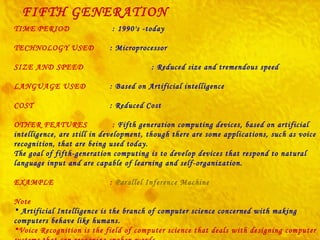 FIFTH GENERATION TIME PERIOD   : 1990's -today TECHNOLOGY USED  : Microprocessor SIZE AND SPEED   : Reduced size and tremendous speed LANGUAGE USED  : Based on Artificial intelligence COST  : Reduced Cost OTHER FEATURES  :  Fifth generation computing devices, based on artificial intelligence, are still in development, though there are some applications, such as voice recognition, that are being used today. The goal of fifth-generation computing is to develop devices that respond to natural language input and are capable of learning and self-organization. EXAMPLE  :  Parallel Inference Machine Note Artificial Intelligence is the branch of computer science concerned with making computers behave like humans. Voice Recognition is the field of computer science that deals with designing computer systems that can recognize spoken words.   