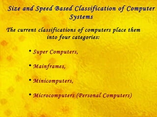 The current classifications of computers place them into four categories: Super Computers, Mainframes, Minicomputers, Microcomputers (Personal Computers)    Size and Speed Based Classification of Computer Systems 