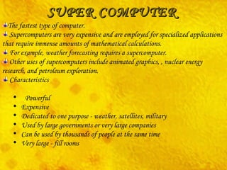 SUPER COMPUTER The fastest type of computer. Supercomputers are very expensive and are employed for specialized applications that require immense amounts of mathematical calculations. For example, weather forecasting requires a supercomputer.  Other uses of supercomputers include animated graphics, , nuclear energy research, and petroleum exploration.  Characteristics    Powerful     Expensive     Dedicated to one purpose - weather, satellites, military      Used by large governments or very large companies     Can be used by thousands of people at the same time     Very large - fill rooms 