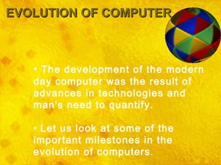 EVOLUTION OF COMPUTER The development of the modern day computer was the result of advances in technologies and man's need to quantify. Let us look at some of the important milestones in the evolution of computers . 