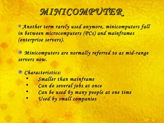 MINICOMPUTER Another term rarely used anymore, minicomputers fall in between microcomputers (PCs) and mainframes (enterprise servers). Minicomputers are normally referred to as mid-range servers now.    Characteristics:        Smaller than mainframe        Can do several jobs at once        Can be used by many people at one time        Used by small companies  