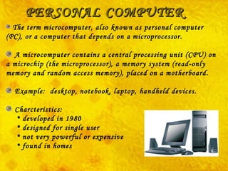 PERSONAL COMPUTER The term  microcomputer,  also known as personal computer (PC), or a computer that depends on a microprocessor. A microcomputer contains a central processing unit (CPU) on a microchip (the microprocessor), a memory system (read-only memory and random access memory), placed on a motherboard. Example:  desktop, notebook, laptop, handheld devices. Charcteristics: developed in 1980   designed for single user   not very powerful or expensive   found in homes 