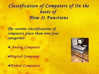 The current classifications of computers place them into four categories: Analog Computer Digital Computer Hybrid Computers Classification of Computers of On the basis of  How It Functions 