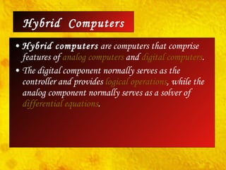 Hybrid computers  are computers that comprise features of  analog computers  and  digital   computers .  The digital component normally serves as the controller and provides  logical operations , while the analog component normally serves as a solver of  differential equations . Hybrid  Computers 