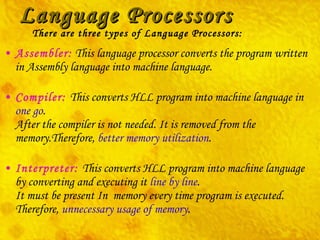 Language Processors Assembler:  This language processor converts the program written in Assembly language into machine language. Compiler:  This converts HLL program into machine language in  one go . After the compiler is not needed. It is removed from the memory.Therefore,  better memory utilization . Interpreter:  This converts HLL program into machine language by converting and executing it  line by line . It must be present In  memory every time program is executed. Therefore,  unnecessary usage of memory . There are three types of Language Processors: 