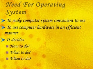 Need For Operating System To make computer system convenient to use To use computer hardware in an efficient manner It decides How to do? What to do? When to do? 