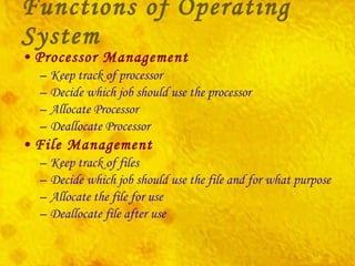Functions of Operating System Processor Management Keep track of processor Decide which job should use the processor Allocate Processor Deallocate Processor File Management Keep track of files Decide which job should use the file and for what purpose Allocate the file for use Deallocate file after use 