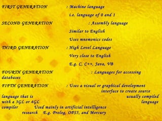 FIRST GENERATION : Machine language   i.e. language of 0 and 1 SECOND GENERATION   : Assembly language   Similar to English   Uses mnemonics codes   THIRD GENERATION : High Level Language   Very close to English   E.g. C, C++, Java, VB FOURTH GENERATION   :  Languages for accessing databases   FIFTH GENERATION : Uses a visual or graphical development    interface to create source language that is    usually compiled with a 3GL or 4GL    language compiler  Used mainly in  artificial intelligence     research   E.g.  Prolog ,  OPS5 , and  Mercury   