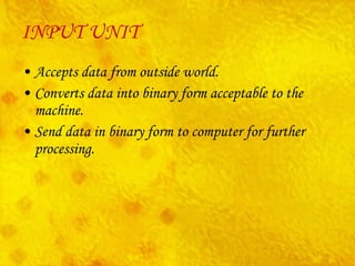 INPUT UNIT Accepts data from outside world. Converts data into binary form acceptable to the machine. Send data in binary form to computer for further processing. 