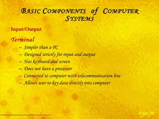 Terminal Simpler than a PC Designed strictly for input and output Has keyboard and screen Does not have a processor Connected to computer with telecommunication line Allows user to key data directly into computer Input/Output Page 28 B ASIC  C OMPONENTS   of  C OMPUTER  S YSTEMS 