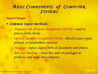 Common input methods: Magnetic ink character recognition (MICR)  – used to process bank checks Optical character recognition (OCR)  – directly scans typed, printed, or handwritten material Imaging  – inputs digital form of documents and photos Bar code labeling  – scans bar codes on packages or products, and reads into computer Input/Output Page 29 B ASIC  C OMPONENTS   of  C OMPUTER  S YSTEMS 