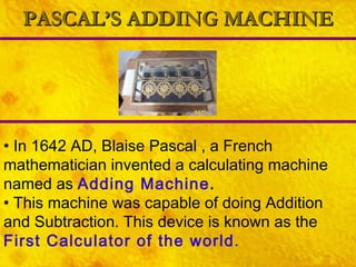 PASCAL’S ADDING MACHINE In 1642 AD, Blaise Pascal , a French mathematician invented a calculating machine named as  Adding Machine . This machine was capable of doing Addition and Subtraction. This device is known as the  First Calculator of the world . 