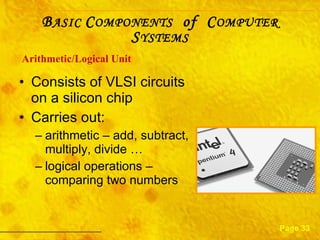 Consists of VLSI circuits on a silicon chip Carries out:  arithmetic – add, subtract, multiply, divide … logical operations – comparing two numbers Arithmetic/Logical   Unit Page 33 B ASIC  C OMPONENTS   of  C OMPUTER  S YSTEMS 