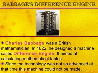 BABBAGE’S DIFFERENCE ENGINE Charles Babbage   was a British mathematician. In 1822, he designed a machine called  Difference Engine . It aimed at calculating mathematical tables. Since the technology was not so advanced at that time this machine could not be made.   