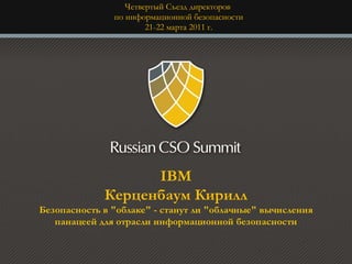 Четвертый Съезд директоров
               по информационной безопасности
                       21-22 марта 2011 г.




                   IBM
             Керценбаум Кирилл
Безопасность в "облаке" - станут ли "облачные" вычисления
   панацеей для отрасли информационной безопасности
 