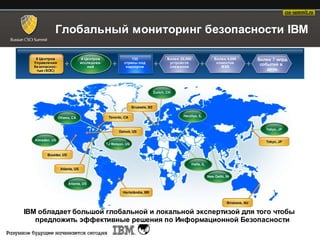 Глобальный мониторинг безопасности IBM

   8 Центров    9 Центров        133      Более 20,000   Более 4,000   Более 7 млрд
  Управления    исследова-   страны под    устройств      клиентов      событий в
  безопаснос-      ний        надзором     слеж ения        MSS
   тью (SOC)                                                               день




IBM обладает большой глобальной и локальной экспертизой для того чтобы
   предложить эффективные решения по Информационной Безопасности
 