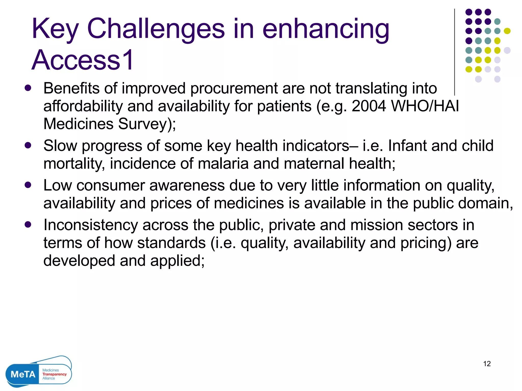 Key Challenges in enhancing Access1 Benefits of improved procurement are not translating into affordability and availability for patients (e.g. 2004 WHO/HAI Medicines Survey); Slow progress of some key health indicators– i.e. Infant and child mortality, incidence of malaria and maternal health; Low consumer awareness due to very little information on quality, availability and prices of medicines is available in the public domain,  Inconsistency across the public, private and mission sectors in terms of how standards (i.e. quality, availability and pricing) are developed and applied; 