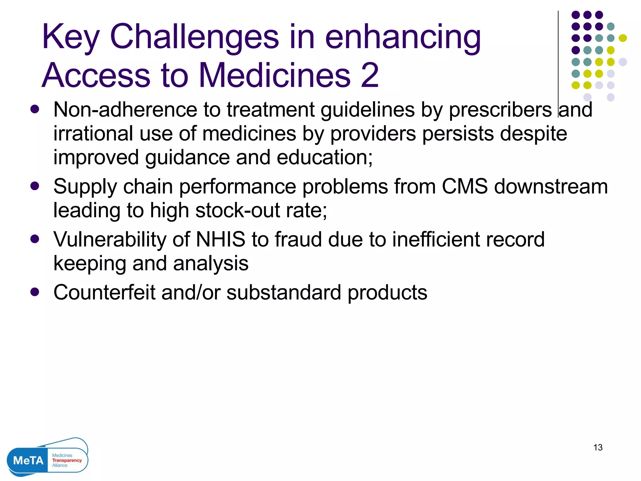Key Challenges in enhancing Access to Medicines 2 Non-adherence to treatment guidelines by prescribers and irrational use of medicines by providers persists despite improved guidance and education; Supply chain performance problems from CMS downstream leading to high stock-out rate; Vulnerability of NHIS to fraud due to inefficient record keeping and analysis Counterfeit and/or substandard products  